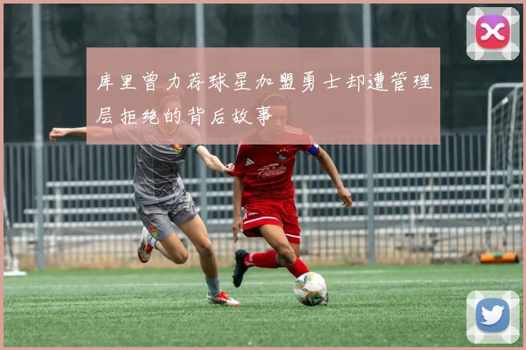 库里曾力荐球星加盟勇士却遭管理层拒绝的背后故事
