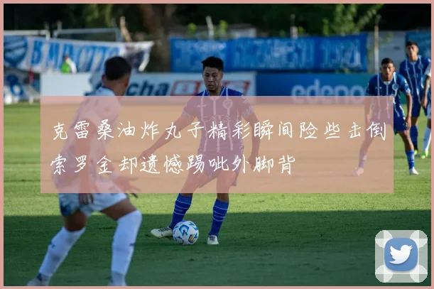 克雷桑油炸丸子精彩瞬间险些击倒索罗金却遗憾踢呲外脚背