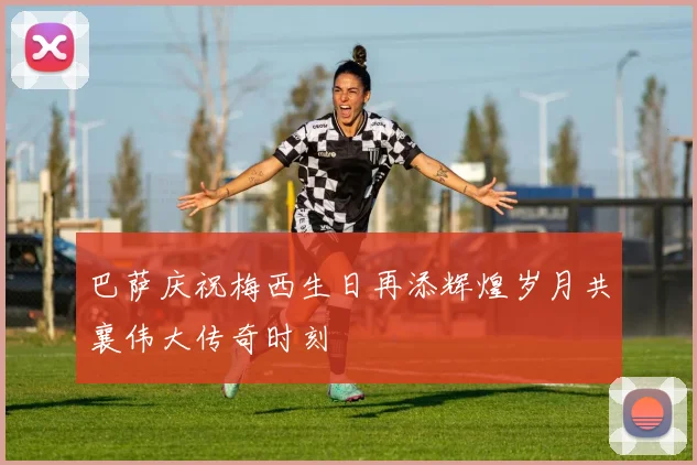 巴萨庆祝梅西生日再添辉煌岁月共襄伟大传奇时刻