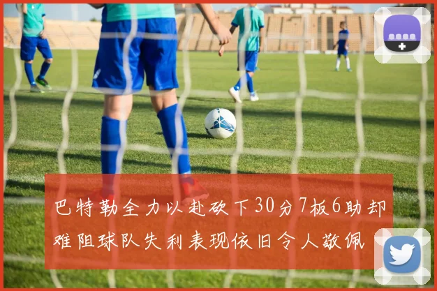 巴特勒全力以赴砍下30分7板6助却难阻球队失利表现依旧令人敬佩