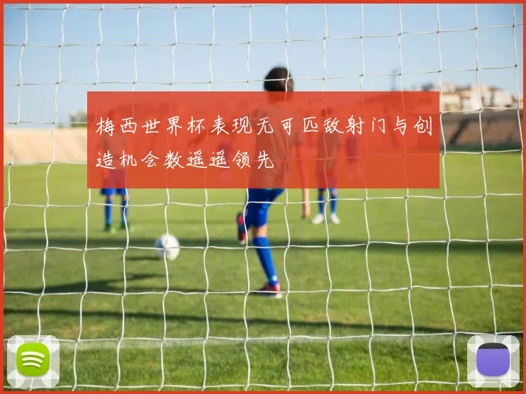 梅西世界杯表现无可匹敌射门与创造机会数遥遥领先