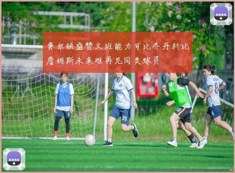 费尔顿盛赞文班能力可比乔丹科比詹姆斯未来难再见同类球员