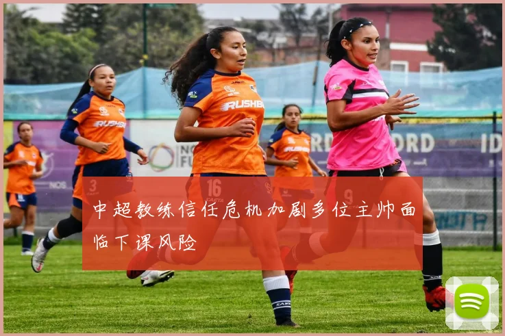 中超教练信任危机加剧多位主帅面临下课风险