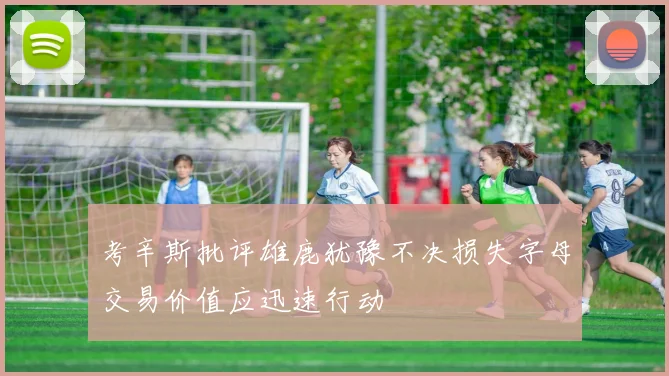 考辛斯批评雄鹿犹豫不决损失字母交易价值应迅速行动