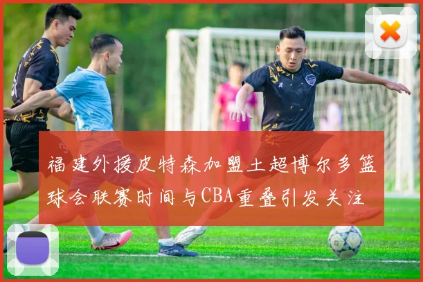 福建外援皮特森加盟土超博尔多篮球会联赛时间与CBA重叠引发关注