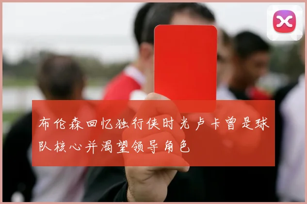 布伦森回忆独行侠时光卢卡曾是球队核心并渴望领导角色
