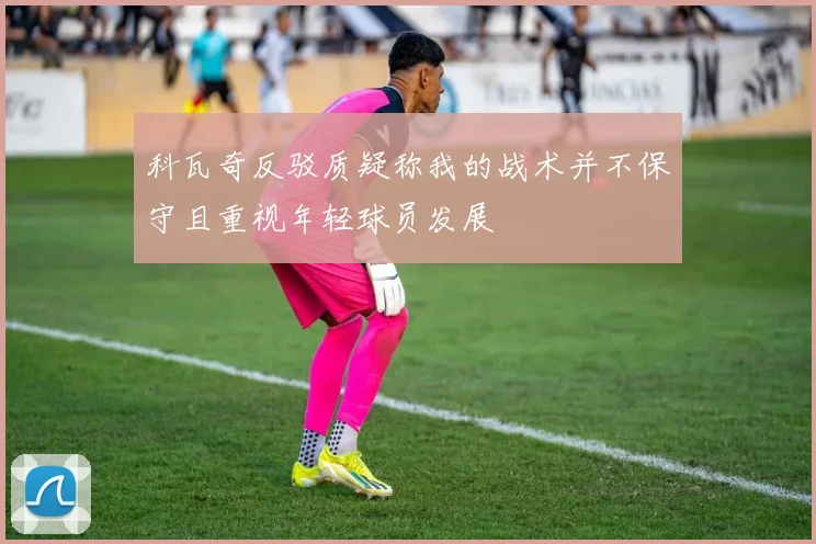 科瓦奇反驳质疑称我的战术并不保守且重视年轻球员发展
