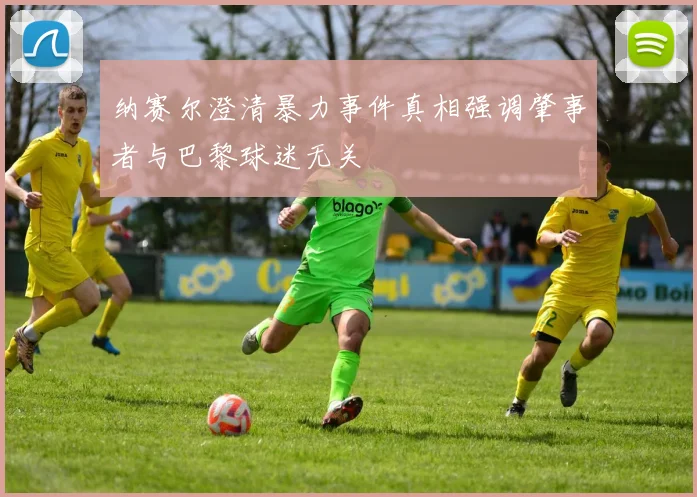 纳赛尔澄清暴力事件真相强调肇事者与巴黎球迷无关