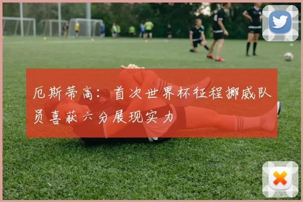 厄斯蒂高：首次世界杯征程挪威队员喜获六分展现实力