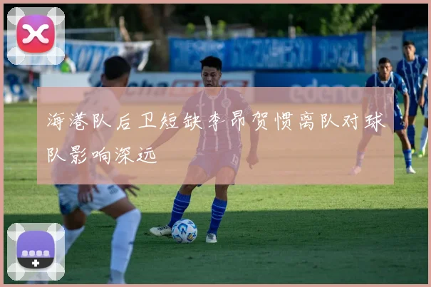 海港队后卫短缺李昂贺惯离队对球队影响深远
