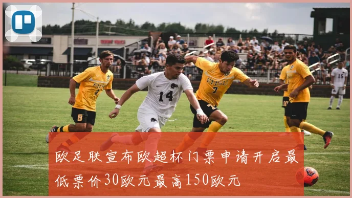 欧足联宣布欧超杯门票申请开启最低票价30欧元最高150欧元