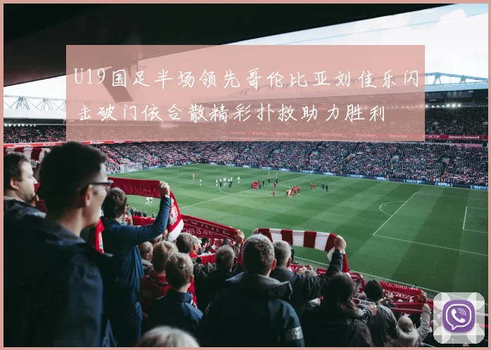 U19国足半场领先哥伦比亚刘佳乐闪击破门依合散精彩扑救助力胜利