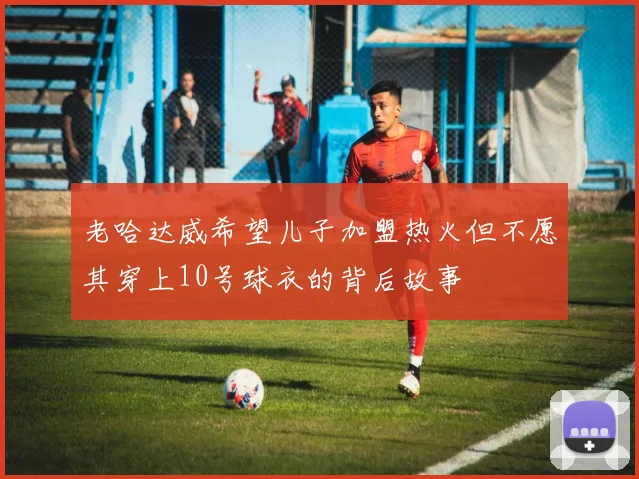 老哈达威希望儿子加盟热火但不愿其穿上10号球衣的背后故事